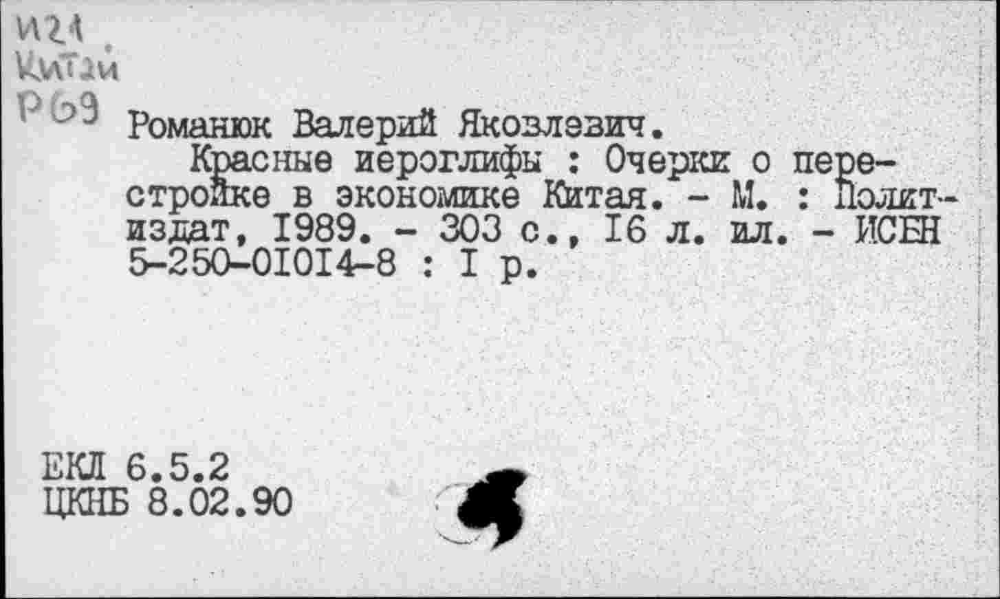 ﻿и г а .
УмТДи
Р романюк Валерий Яковлевич.
Красные иероглифы : Очерки о перестройке в экономике Китая. - М. : Политиздат, 1989. - 303 с., 16 л. ил. - ИСЫ 5-250-01014-8 : I р.
ЕКЛ 6.5.2
ЦКПБ 8.02.90
Л